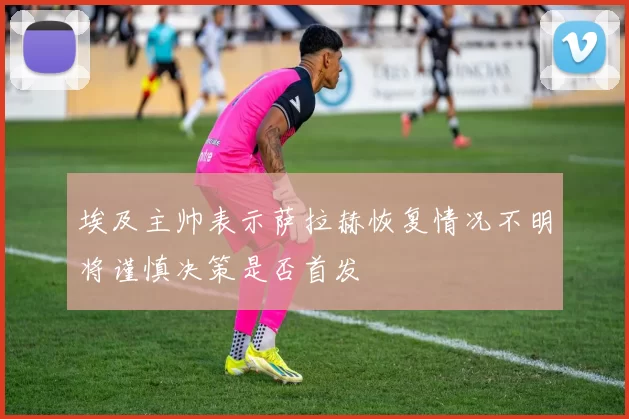 埃及主帅表示萨拉赫恢复情况不明将谨慎决策是否首发