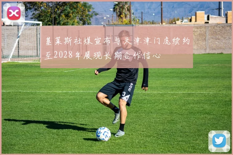 基莱斯社媒宣布与天津津门虎续约至2028年展现长期合作信心