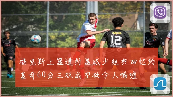 福克斯上篮遭封盖威少经典回忆约基奇60分三双成空砍令人唏嘘