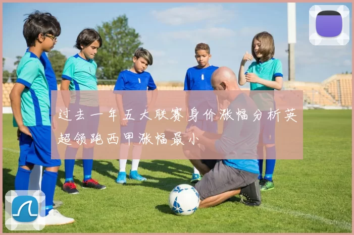 过去一年五大联赛身价涨幅分析英超领跑西甲涨幅最小