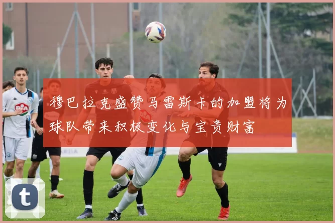 穆巴拉克盛赞马雷斯卡的加盟将为球队带来积极变化与宝贵财富